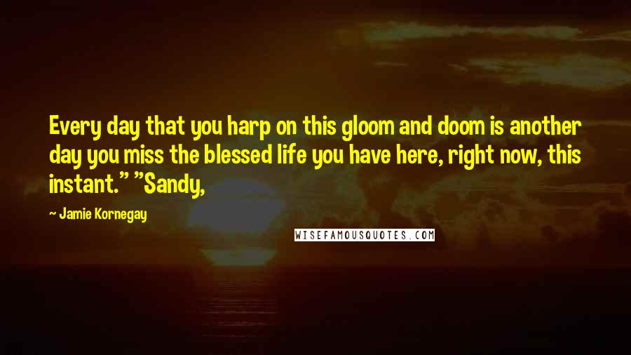 Jamie Kornegay Quotes: Every day that you harp on this gloom and doom is another day you miss the blessed life you have here, right now, this instant." "Sandy,