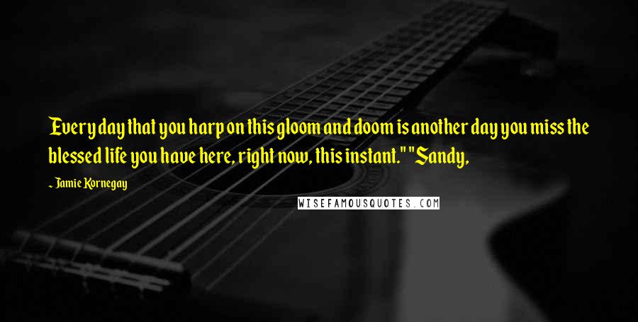 Jamie Kornegay Quotes: Every day that you harp on this gloom and doom is another day you miss the blessed life you have here, right now, this instant." "Sandy,