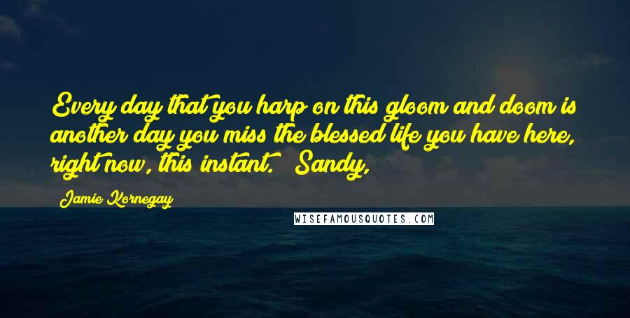 Jamie Kornegay Quotes: Every day that you harp on this gloom and doom is another day you miss the blessed life you have here, right now, this instant." "Sandy,