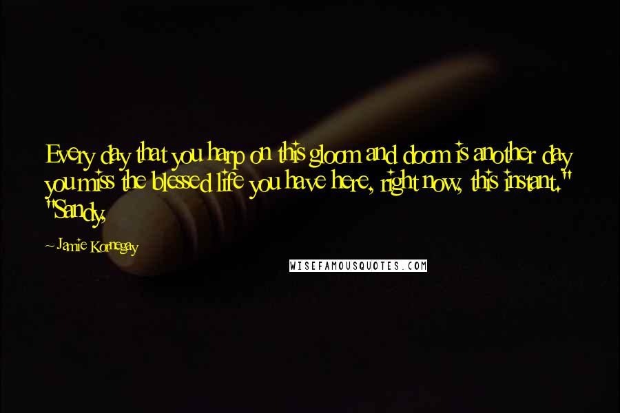 Jamie Kornegay Quotes: Every day that you harp on this gloom and doom is another day you miss the blessed life you have here, right now, this instant." "Sandy,