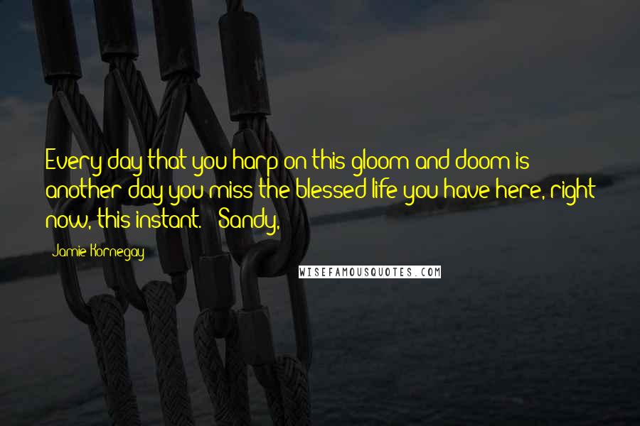 Jamie Kornegay Quotes: Every day that you harp on this gloom and doom is another day you miss the blessed life you have here, right now, this instant." "Sandy,