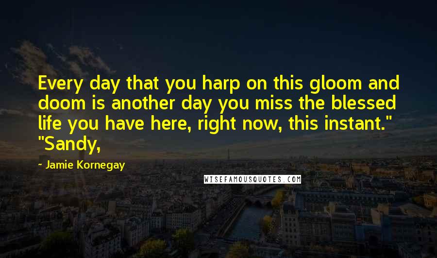 Jamie Kornegay Quotes: Every day that you harp on this gloom and doom is another day you miss the blessed life you have here, right now, this instant." "Sandy,