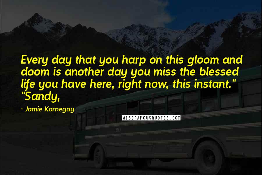 Jamie Kornegay Quotes: Every day that you harp on this gloom and doom is another day you miss the blessed life you have here, right now, this instant." "Sandy,