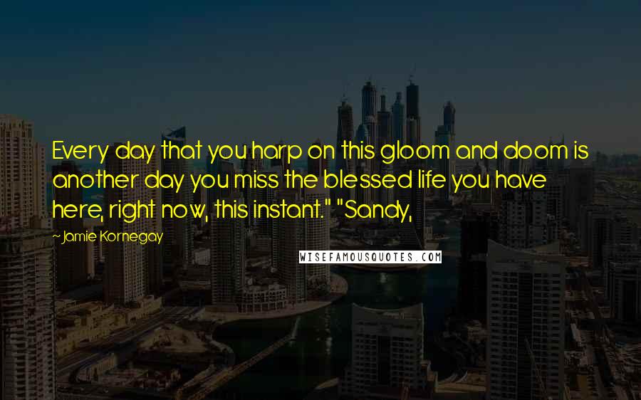 Jamie Kornegay Quotes: Every day that you harp on this gloom and doom is another day you miss the blessed life you have here, right now, this instant." "Sandy,