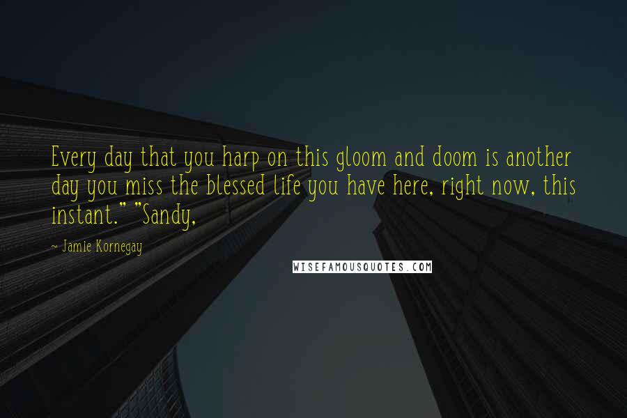 Jamie Kornegay Quotes: Every day that you harp on this gloom and doom is another day you miss the blessed life you have here, right now, this instant." "Sandy,