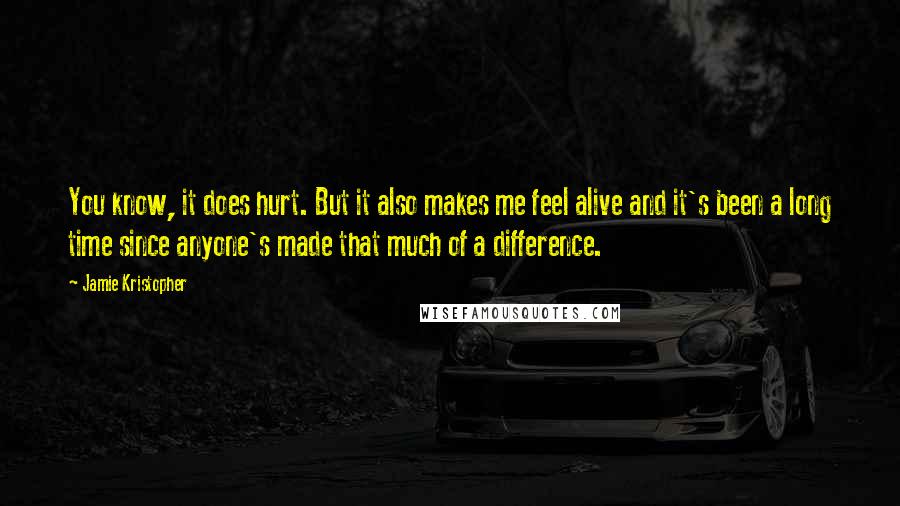 Jamie Kristopher Quotes: You know, it does hurt. But it also makes me feel alive and it's been a long time since anyone's made that much of a difference.