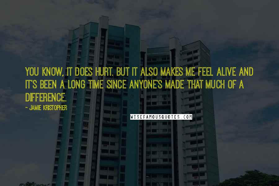 Jamie Kristopher Quotes: You know, it does hurt. But it also makes me feel alive and it's been a long time since anyone's made that much of a difference.