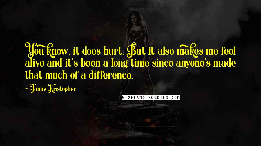 Jamie Kristopher Quotes: You know, it does hurt. But it also makes me feel alive and it's been a long time since anyone's made that much of a difference.