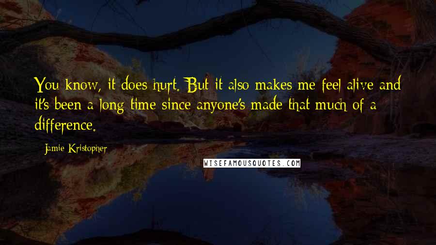 Jamie Kristopher Quotes: You know, it does hurt. But it also makes me feel alive and it's been a long time since anyone's made that much of a difference.