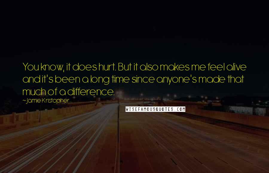 Jamie Kristopher Quotes: You know, it does hurt. But it also makes me feel alive and it's been a long time since anyone's made that much of a difference.