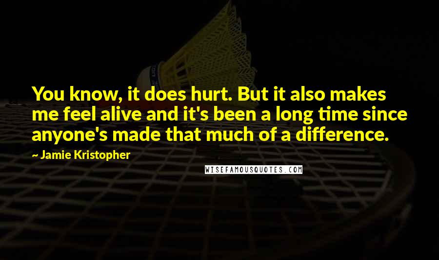 Jamie Kristopher Quotes: You know, it does hurt. But it also makes me feel alive and it's been a long time since anyone's made that much of a difference.