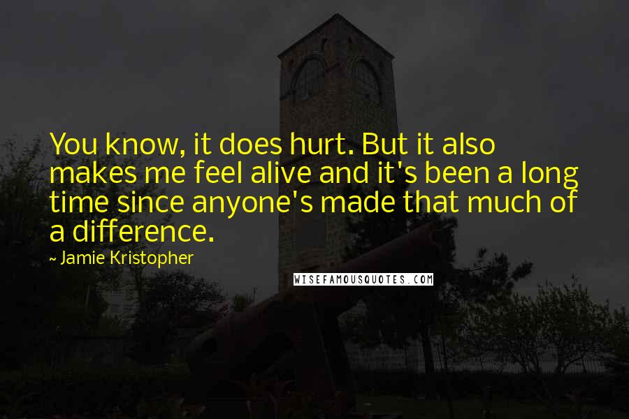 Jamie Kristopher Quotes: You know, it does hurt. But it also makes me feel alive and it's been a long time since anyone's made that much of a difference.