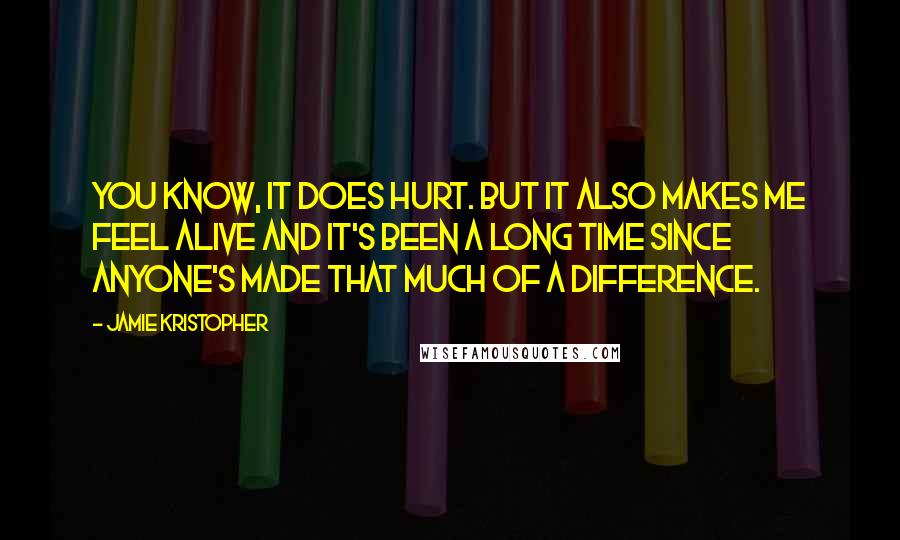 Jamie Kristopher Quotes: You know, it does hurt. But it also makes me feel alive and it's been a long time since anyone's made that much of a difference.