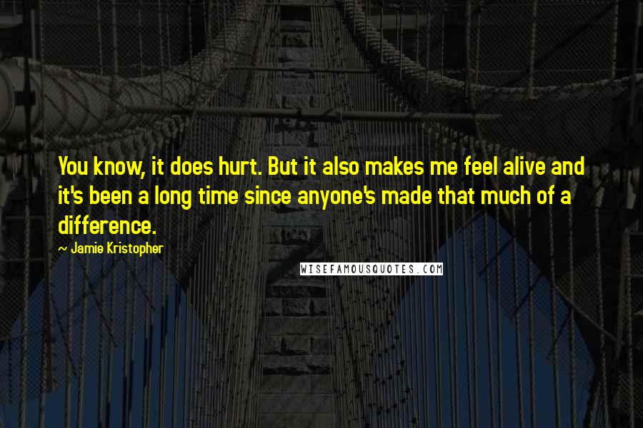 Jamie Kristopher Quotes: You know, it does hurt. But it also makes me feel alive and it's been a long time since anyone's made that much of a difference.