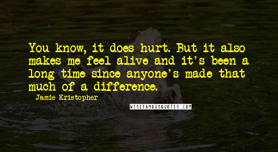 Jamie Kristopher Quotes: You know, it does hurt. But it also makes me feel alive and it's been a long time since anyone's made that much of a difference.