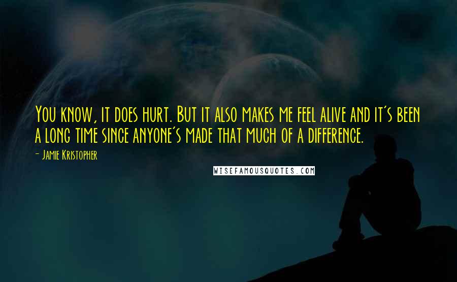 Jamie Kristopher Quotes: You know, it does hurt. But it also makes me feel alive and it's been a long time since anyone's made that much of a difference.