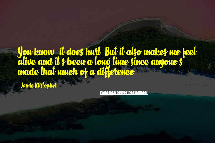 Jamie Kristopher Quotes: You know, it does hurt. But it also makes me feel alive and it's been a long time since anyone's made that much of a difference.