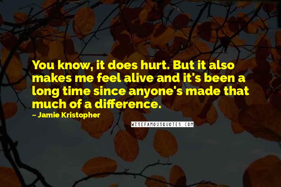 Jamie Kristopher Quotes: You know, it does hurt. But it also makes me feel alive and it's been a long time since anyone's made that much of a difference.