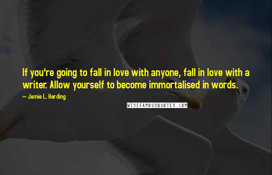 Jamie L. Harding Quotes: If you're going to fall in love with anyone, fall in love with a writer. Allow yourself to become immortalised in words.