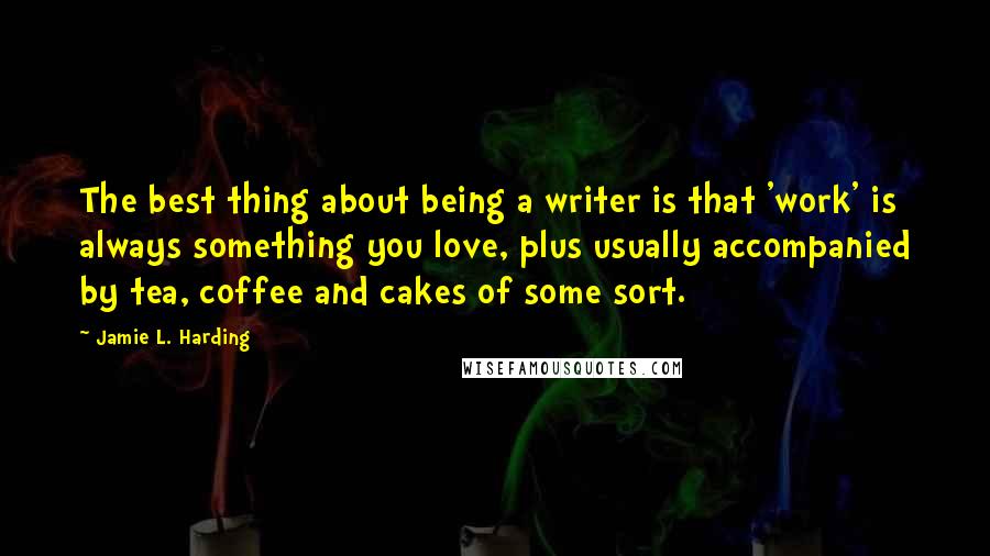 Jamie L. Harding Quotes: The best thing about being a writer is that 'work' is always something you love, plus usually accompanied by tea, coffee and cakes of some sort.