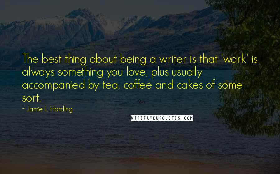 Jamie L. Harding Quotes: The best thing about being a writer is that 'work' is always something you love, plus usually accompanied by tea, coffee and cakes of some sort.