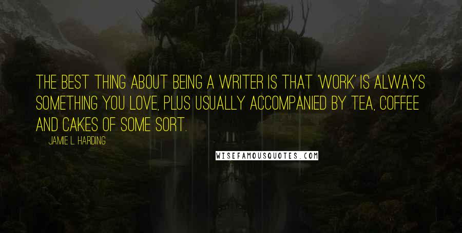 Jamie L. Harding Quotes: The best thing about being a writer is that 'work' is always something you love, plus usually accompanied by tea, coffee and cakes of some sort.