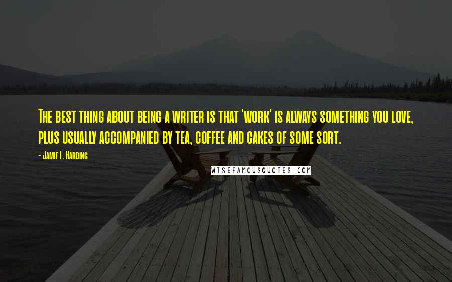 Jamie L. Harding Quotes: The best thing about being a writer is that 'work' is always something you love, plus usually accompanied by tea, coffee and cakes of some sort.