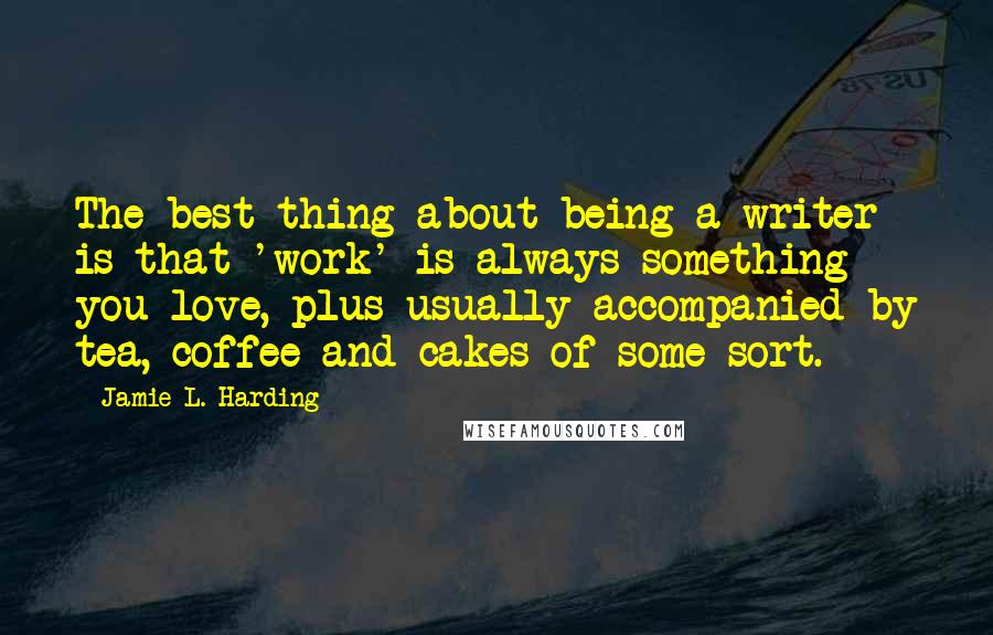 Jamie L. Harding Quotes: The best thing about being a writer is that 'work' is always something you love, plus usually accompanied by tea, coffee and cakes of some sort.