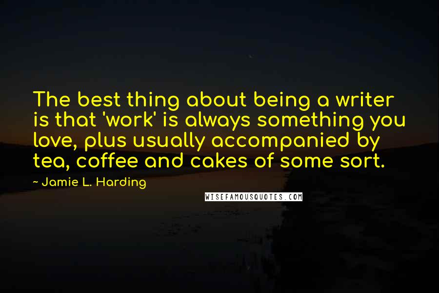 Jamie L. Harding Quotes: The best thing about being a writer is that 'work' is always something you love, plus usually accompanied by tea, coffee and cakes of some sort.