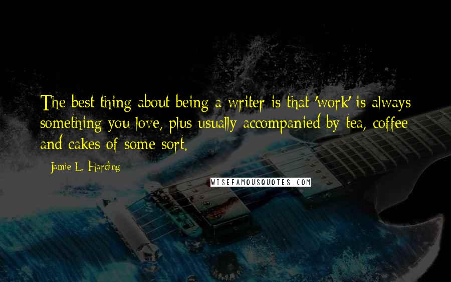 Jamie L. Harding Quotes: The best thing about being a writer is that 'work' is always something you love, plus usually accompanied by tea, coffee and cakes of some sort.