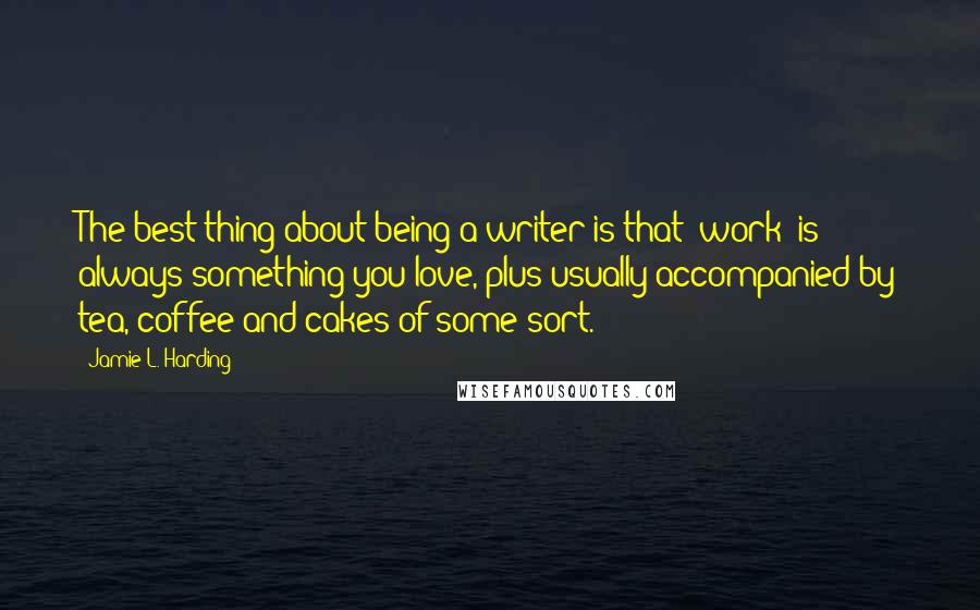 Jamie L. Harding Quotes: The best thing about being a writer is that 'work' is always something you love, plus usually accompanied by tea, coffee and cakes of some sort.