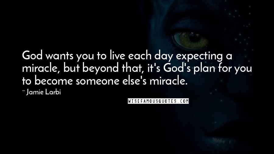 Jamie Larbi Quotes: God wants you to live each day expecting a miracle, but beyond that, it's God's plan for you to become someone else's miracle.