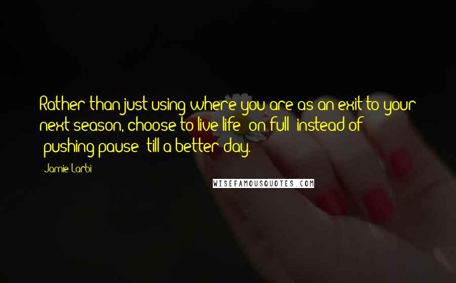 Jamie Larbi Quotes: Rather than just using where you are as an exit to your next season, choose to live life "on full" instead of "pushing-pause" till a better day.