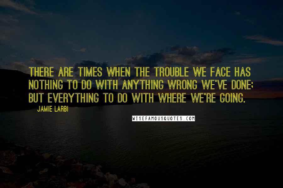 Jamie Larbi Quotes: There are times when the trouble we face has nothing to do with anything wrong we've done; but everything to do with where we're going.