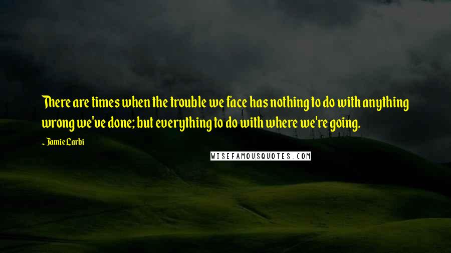 Jamie Larbi Quotes: There are times when the trouble we face has nothing to do with anything wrong we've done; but everything to do with where we're going.