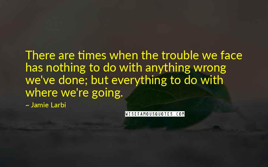 Jamie Larbi Quotes: There are times when the trouble we face has nothing to do with anything wrong we've done; but everything to do with where we're going.