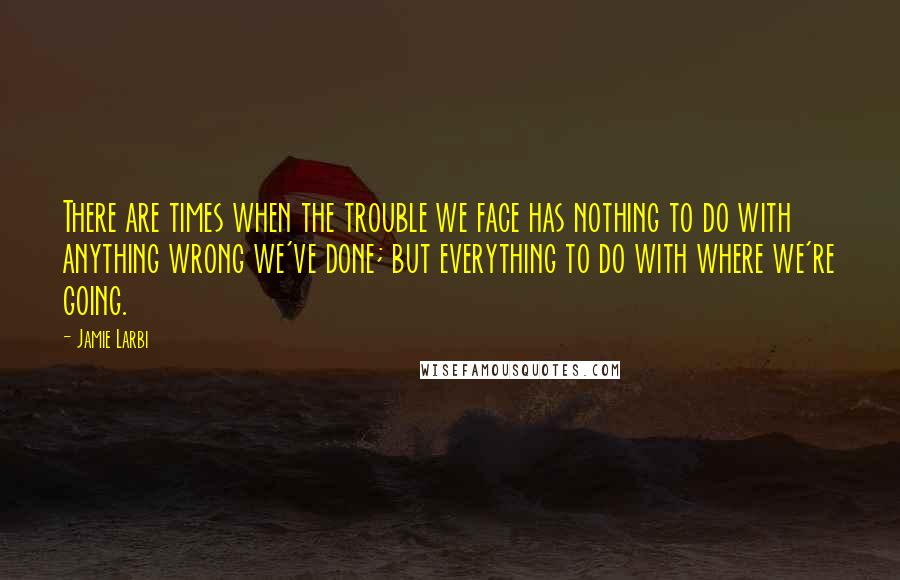 Jamie Larbi Quotes: There are times when the trouble we face has nothing to do with anything wrong we've done; but everything to do with where we're going.