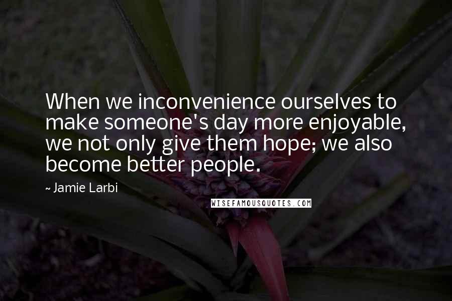 Jamie Larbi Quotes: When we inconvenience ourselves to make someone's day more enjoyable, we not only give them hope; we also become better people.