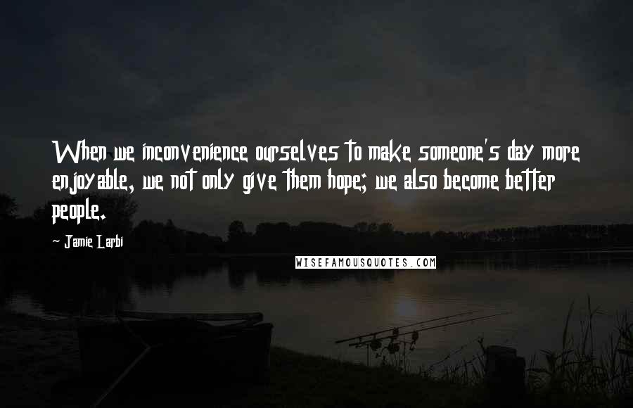 Jamie Larbi Quotes: When we inconvenience ourselves to make someone's day more enjoyable, we not only give them hope; we also become better people.
