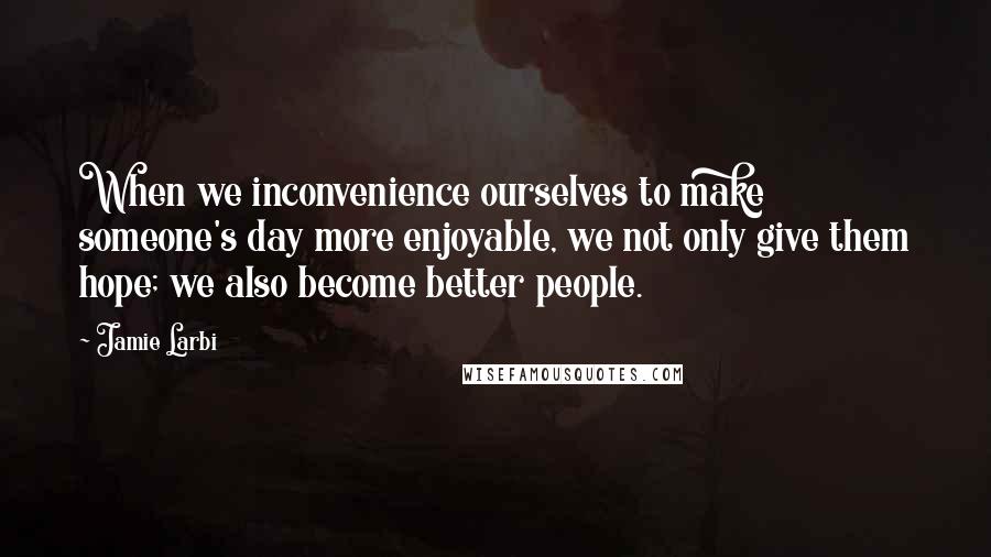 Jamie Larbi Quotes: When we inconvenience ourselves to make someone's day more enjoyable, we not only give them hope; we also become better people.