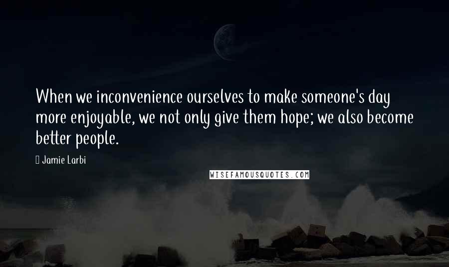 Jamie Larbi Quotes: When we inconvenience ourselves to make someone's day more enjoyable, we not only give them hope; we also become better people.