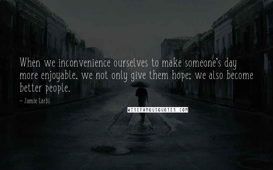 Jamie Larbi Quotes: When we inconvenience ourselves to make someone's day more enjoyable, we not only give them hope; we also become better people.