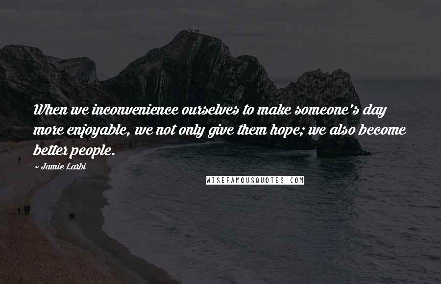 Jamie Larbi Quotes: When we inconvenience ourselves to make someone's day more enjoyable, we not only give them hope; we also become better people.