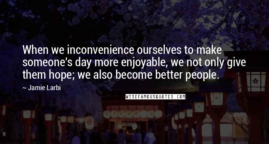 Jamie Larbi Quotes: When we inconvenience ourselves to make someone's day more enjoyable, we not only give them hope; we also become better people.