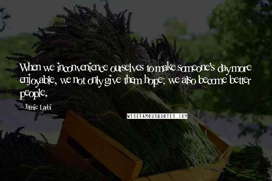 Jamie Larbi Quotes: When we inconvenience ourselves to make someone's day more enjoyable, we not only give them hope; we also become better people.