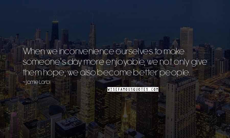 Jamie Larbi Quotes: When we inconvenience ourselves to make someone's day more enjoyable, we not only give them hope; we also become better people.