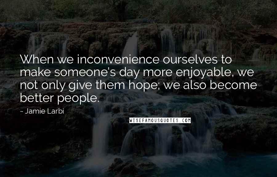 Jamie Larbi Quotes: When we inconvenience ourselves to make someone's day more enjoyable, we not only give them hope; we also become better people.