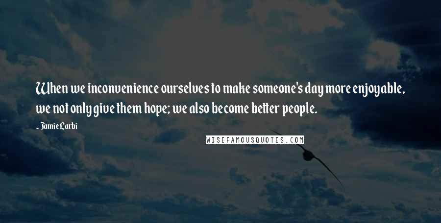 Jamie Larbi Quotes: When we inconvenience ourselves to make someone's day more enjoyable, we not only give them hope; we also become better people.