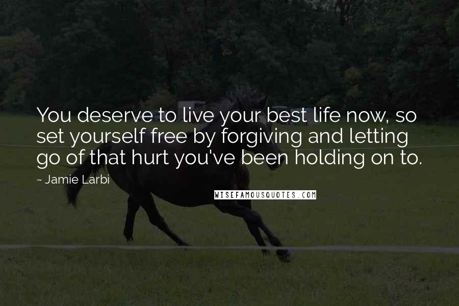 Jamie Larbi Quotes: You deserve to live your best life now, so set yourself free by forgiving and letting go of that hurt you've been holding on to.