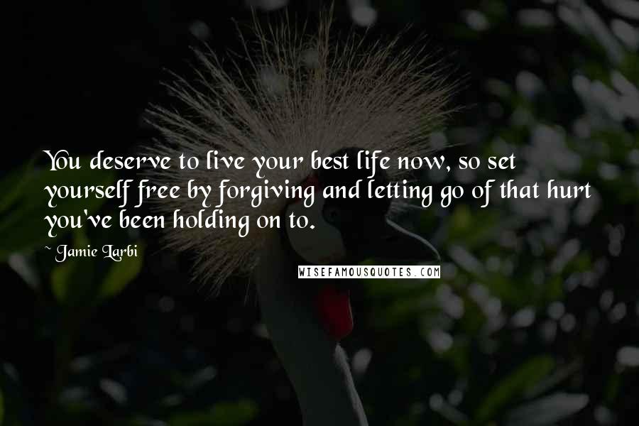 Jamie Larbi Quotes: You deserve to live your best life now, so set yourself free by forgiving and letting go of that hurt you've been holding on to.